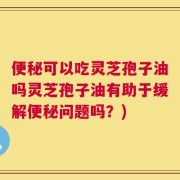 便秘可以吃灵芝孢子油吗灵芝孢子油有助于缓解便秘问题吗？)