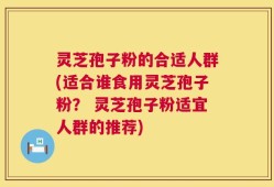 灵芝孢子粉的合适人群(适合谁食用灵芝孢子粉？ 灵芝孢子粉适宜人群的推荐)