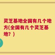 灵芝基地全国有几个地方(全国有几个灵芝基地？)