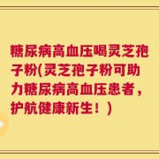 糖尿病高血压喝灵芝孢子粉(灵芝孢子粉可助力糖尿病高血压患者，护航健康新生！)