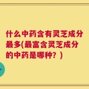 什么中药含有灵芝成分最多(最富含灵芝成分的中药是哪种？)