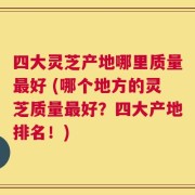 四大灵芝产地哪里质量最好 (哪个地方的灵芝质量最好？四大产地排名！)