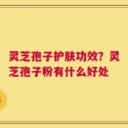灵芝孢子护肤功效？灵芝孢子粉有什么好处