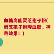 血糖高能灵芝孢子粉(灵芝孢子粉降血糖，神奇效果！)