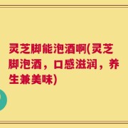 灵芝脚能泡酒啊(灵芝脚泡酒，口感滋润，养生兼美味)