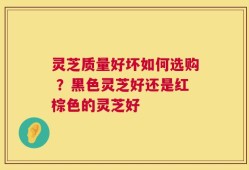 灵芝质量好坏如何选购 ？黑色灵芝好还是红棕色的灵芝好