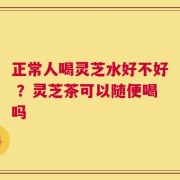 正常人喝灵芝水好不好 ？灵芝茶可以随便喝吗