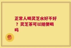 正常人喝灵芝水好不好 ？灵芝茶可以随便喝吗
