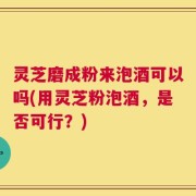 灵芝磨成粉来泡酒可以吗(用灵芝粉泡酒，是否可行？)