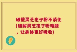 破壁灵芝孢子粉不消化(破解灵芝孢子粉难题，让身体更好吸收)