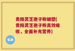 贵阳灵芝孢子粉破壁(贵阳灵芝孢子粉高效吸收，全面补充营养)