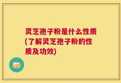 灵芝孢子粉是什么性质(了解灵芝孢子粉的性质及功效)
