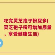 吃完灵芝孢子粉尿多(灵芝孢子粉可增加尿量，享受健康生活)