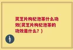 灵芝片枸杞泡茶什么功效(灵芝片枸杞泡茶的功效是什么？)