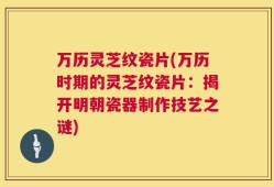 万历灵芝纹瓷片(万历时期的灵芝纹瓷片：揭开明朝瓷器制作技艺之谜)