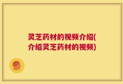 灵芝药材的视频介绍(介绍灵芝药材的视频)