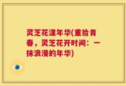灵芝花漾年华(重拾青春，灵芝花开时间：一抹浪漫的年华)