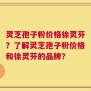 灵芝孢子粉价格徐灵芬？了解灵芝孢子粉价格和徐灵芬的品牌？