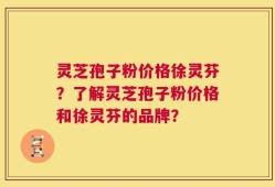 灵芝孢子粉价格徐灵芬？了解灵芝孢子粉价格和徐灵芬的品牌？