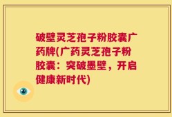破壁灵芝孢子粉胶囊广药牌(广药灵芝孢子粉胶囊：突破墨壁，开启健康新时代)