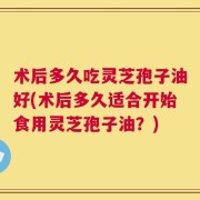 术后多久吃灵芝孢子油好(术后多久适合开始食用灵芝孢子油？)