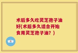 术后多久吃灵芝孢子油好(术后多久适合开始食用灵芝孢子油？)