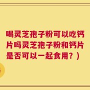 喝灵芝孢子粉可以吃钙片吗灵芝孢子粉和钙片是否可以一起食用？)