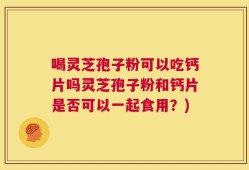 喝灵芝孢子粉可以吃钙片吗灵芝孢子粉和钙片是否可以一起食用？)
