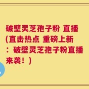 破壁灵芝孢子粉 直播(直击热点 重磅上新：破壁灵芝孢子粉直播来袭！)