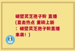 破壁灵芝孢子粉 直播(直击热点 重磅上新：破壁灵芝孢子粉直播来袭！)