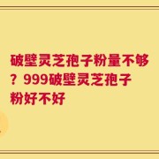 破壁灵芝孢子粉量不够？999破壁灵芝孢子粉好不好