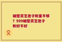 破壁灵芝孢子粉量不够？999破壁灵芝孢子粉好不好