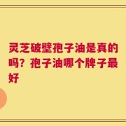 灵芝破壁孢子油是真的吗？孢子油哪个牌子最好