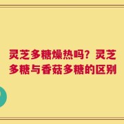 灵芝多糖燥热吗？灵芝多糖与香菇多糖的区别