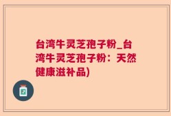 台湾牛灵芝孢子粉_台湾牛灵芝孢子粉：天然健康滋补品)