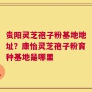 贵阳灵芝孢子粉基地地址？康怡灵芝孢子粉育种基地是哪里