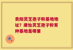 贵阳灵芝孢子粉基地地址？康怡灵芝孢子粉育种基地是哪里