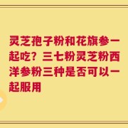 灵芝孢子粉和花旗参一起吃？三七粉灵芝粉西洋参粉三种是否可以一起服用
