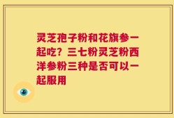 灵芝孢子粉和花旗参一起吃？三七粉灵芝粉西洋参粉三种是否可以一起服用