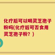 化疗后可以喝灵芝孢子粉吗(化疗后可否食用灵芝孢子粉？)