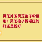 灵芝片玉灵芝孢子粉区别？灵芝孢子粉碾压的好还是粉好