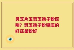 灵芝片玉灵芝孢子粉区别？灵芝孢子粉碾压的好还是粉好