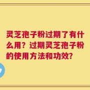 灵芝孢子粉过期了有什么用？过期灵芝孢子粉的使用方法和功效？