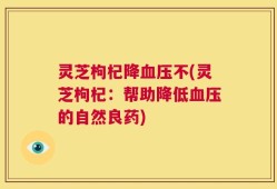 灵芝枸杞降血压不(灵芝枸杞：帮助降低血压的自然良药)