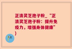 正清灵芝孢子粉_“正清灵芝孢子粉：提升免疫力，增强身体健康”)