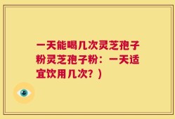 一天能喝几次灵芝孢子粉灵芝孢子粉：一天适宜饮用几次？)