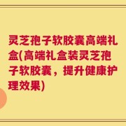灵芝孢子软胶囊高端礼盒(高端礼盒装灵芝孢子软胶囊，提升健康护理效果)