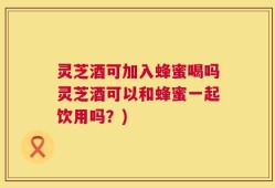 灵芝酒可加入蜂蜜喝吗灵芝酒可以和蜂蜜一起饮用吗？)