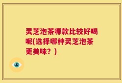 灵芝泡茶哪款比较好喝呢(选择哪种灵芝泡茶更美味？)