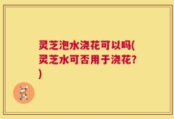 灵芝泡水浇花可以吗(灵芝水可否用于浇花？)